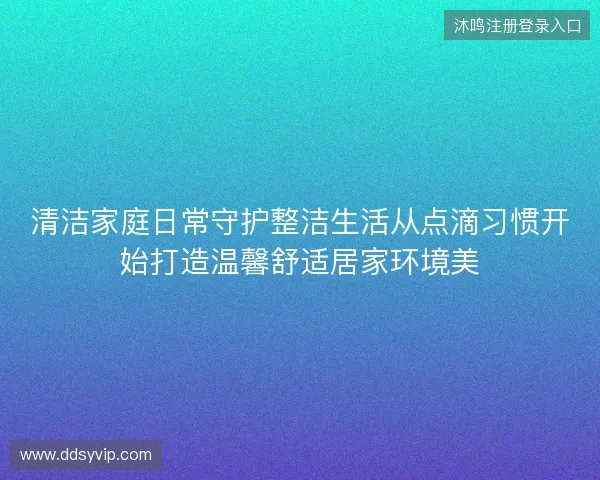 清洁家庭日常守护整洁生活从点滴习惯开始打造温馨舒适居家环境美